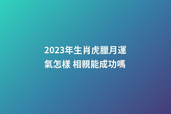 2023年生肖虎臘月運氣怎樣 相親能成功嗎